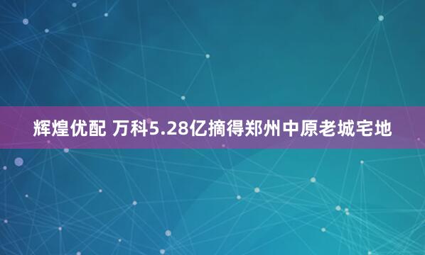 辉煌优配 万科5.28亿摘得郑州中原老城宅地