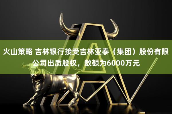 火山策略 吉林银行接受吉林亚泰（集团）股份有限公司出质股权，数额为6000万元