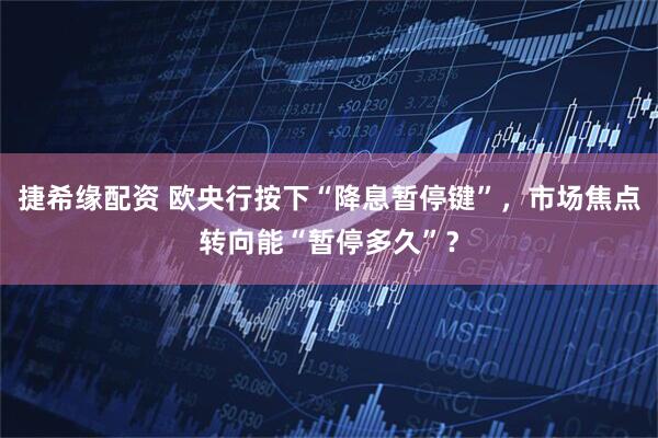捷希缘配资 欧央行按下“降息暂停键”，市场焦点转向能“暂停多久”？