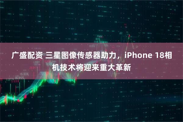 广盛配资 三星图像传感器助力，iPhone 18相机技术将迎来重大革新
