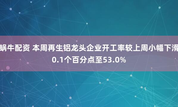 蜗牛配资 本周再生铝龙头企业开工率较上周小幅下滑0.1个百分点至53.0%
