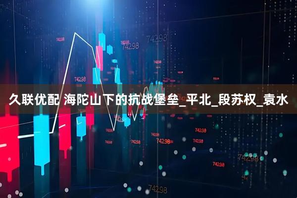 久联优配 海陀山下的抗战堡垒_平北_段苏权_袁水