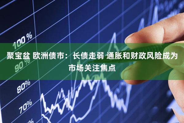 聚宝盆 欧洲债市：长债走弱 通胀和财政风险成为市场关注焦点