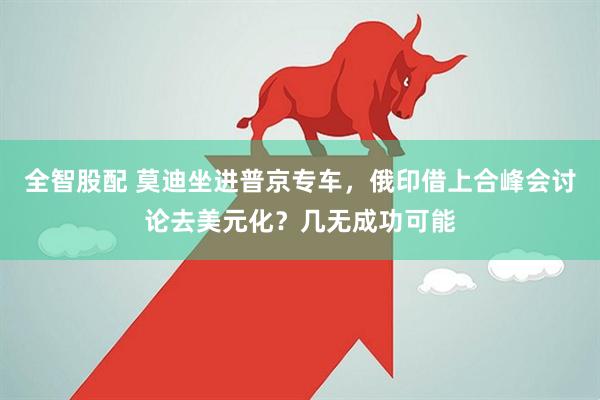 全智股配 莫迪坐进普京专车，俄印借上合峰会讨论去美元化？几无成功可能