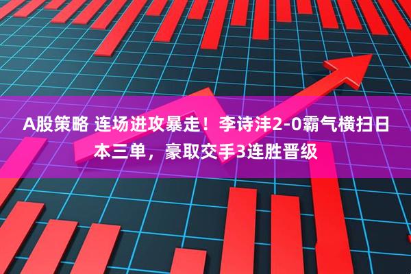 A股策略 连场进攻暴走！李诗沣2-0霸气横扫日本三单，豪取交手3连胜晋级