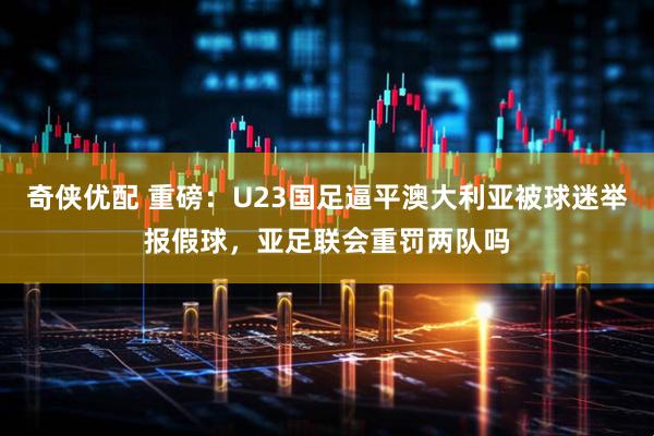 奇侠优配 重磅：U23国足逼平澳大利亚被球迷举报假球，亚足联会重罚两队吗