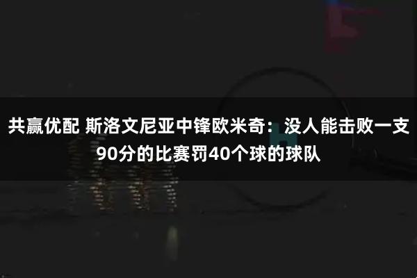 共赢优配 斯洛文尼亚中锋欧米奇：没人能击败一支90分的比赛罚40个球的球队