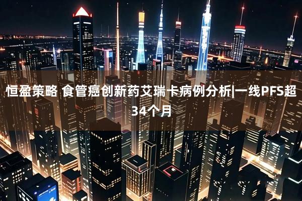恒盈策略 食管癌创新药艾瑞卡病例分析|一线PFS超34个月