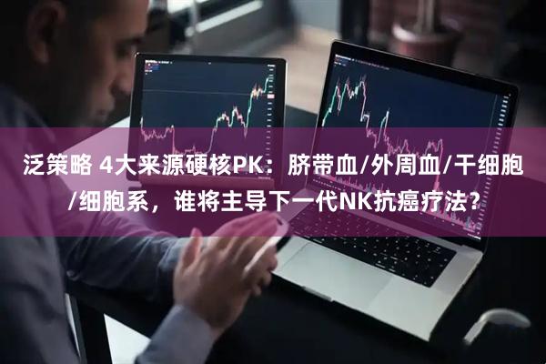泛策略 4大来源硬核PK：脐带血/外周血/干细胞/细胞系，谁将主导下一代NK抗癌疗法？