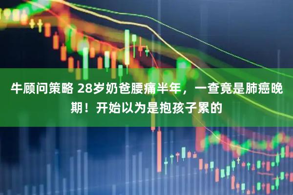 牛顾问策略 28岁奶爸腰痛半年，一查竟是肺癌晚期！开始以为是抱孩子累的