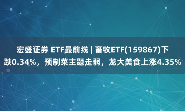宏盛证券 ETF最前线 | 畜牧ETF(159867)下跌0.34%，预制菜主题走弱，龙大美食上涨4.35%