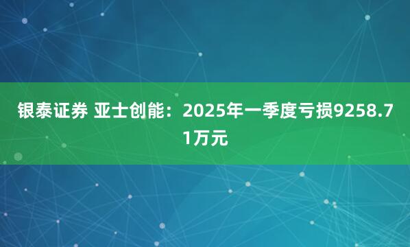 银泰证券 亚士创能：2025年一季度亏损9258.71万元