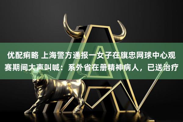 优配痢略 上海警方通报一女子在旗忠网球中心观赛期间大声叫喊：系外省在册精神病人，已送治疗