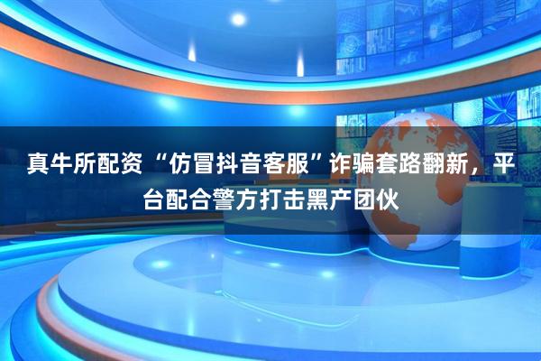 真牛所配资 “仿冒抖音客服”诈骗套路翻新，平台配合警方打击黑产团伙