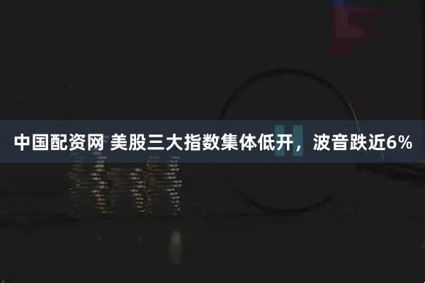 中国配资网 美股三大指数集体低开，波音跌近6%