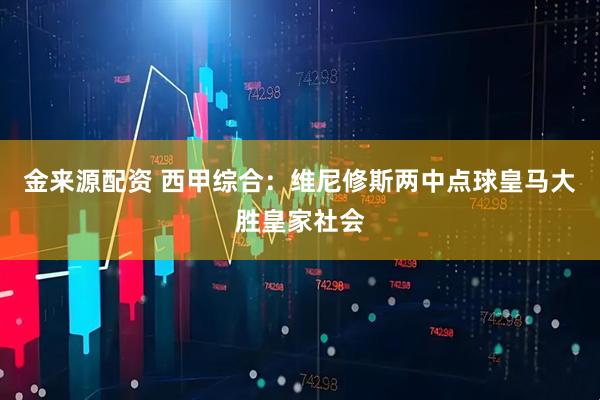 金来源配资 西甲综合：维尼修斯两中点球皇马大胜皇家社会