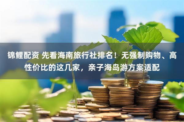 锦鲤配资 先看海南旅行社排名！无强制购物、高性价比的这几家，亲子海岛游方案适配