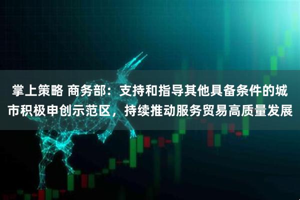 掌上策略 商务部：支持和指导其他具备条件的城市积极申创示范区，持续推动服务贸易高质量发展