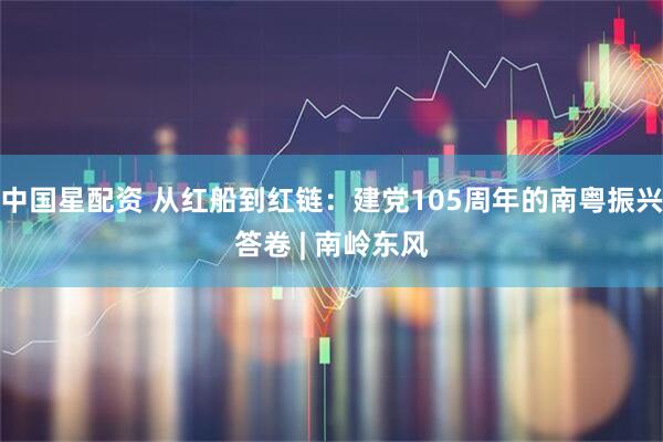 中国星配资 从红船到红链：建党105周年的南粤振兴答卷 | 南岭东风